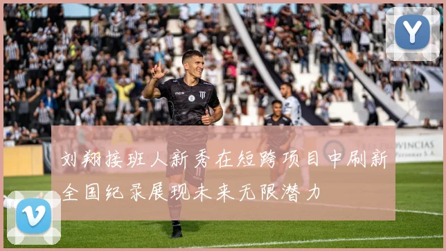 刘翔接班人新秀在短跨项目中刷新全国纪录展现未来无限潜力