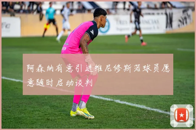 阿森纳有意引进维尼修斯若球员愿意随时启动谈判