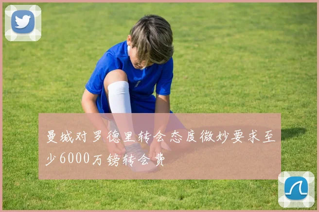 曼城对罗德里转会态度微妙要求至少6000万镑转会费