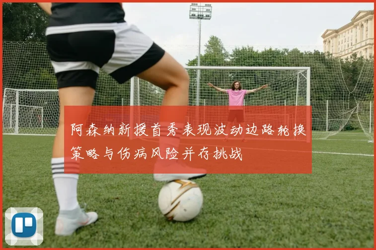 阿森纳新援首秀表现波动边路轮换策略与伤病风险并存挑战